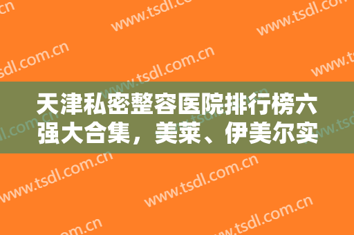 天津私密整容医院排行榜六强大合集，美莱、伊美尔实力对比，建议收藏！