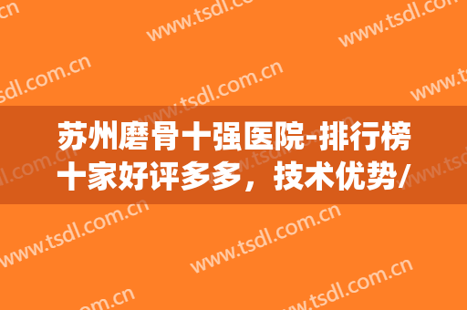 苏州磨骨十强医院-排行榜十家好评多多，技术优势/价格全介绍(磨骨医院排名)
