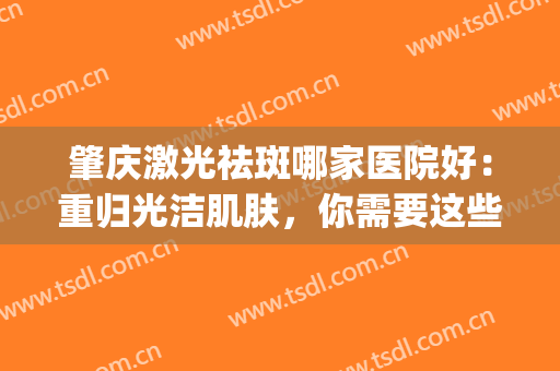 肇庆激光祛斑哪家医院好：重归光洁肌肤，你需要这些医院的帮助(重庆哪个医院激光祛斑比较好)
