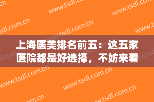 上海医美排名前五：这五家医院都是好选择，不妨来看看吧！(上海医美公立医院排名)
