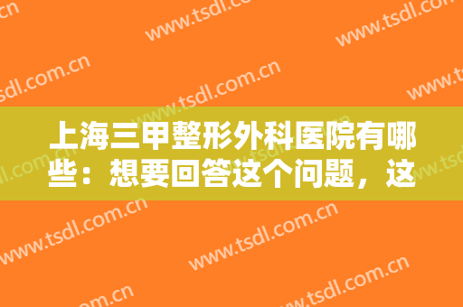 上海三甲整形外科医院有哪些：想要回答这个问题，这份榜单推荐给您！