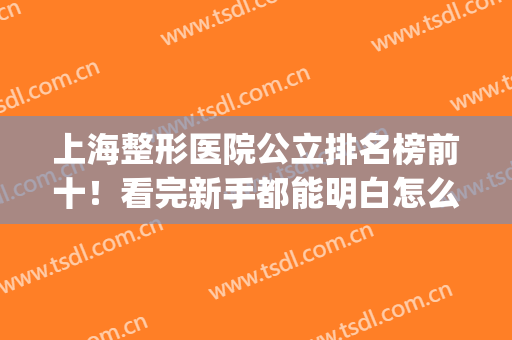 上海整形医院公立排名榜前十！看完新手都能明白怎么选？(上海公立整形医院排名第一)
