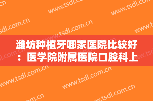 潍坊种植牙哪家医院比较好：医学院附属医院口腔科上榜，其他医院都是哪些？