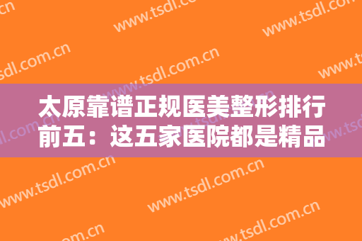 太原靠谱正规医美整形排行前五：这五家医院都是精品之选，不妨一起来看看吧！