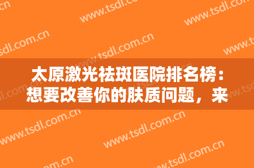 太原激光祛斑医院排名榜：想要改善你的肤质问题，来看看这些医院吧！