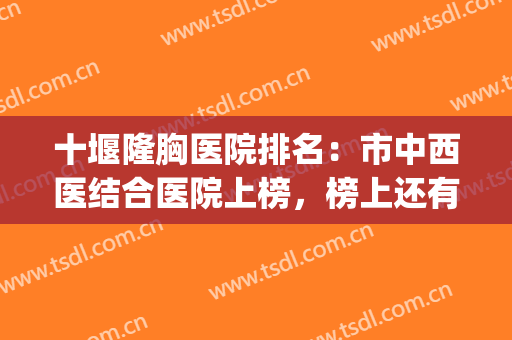 十堰隆胸医院排名：市中西医结合医院上榜，榜上还有哪些医院？(十堰市中西医结合医院是公立医院吗)