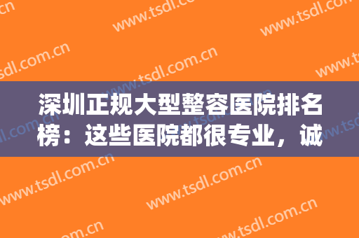 深圳正规大型整容医院排名榜：这些医院都很专业，诚挚为您推荐！(深圳正规大型整容医院是哪家)