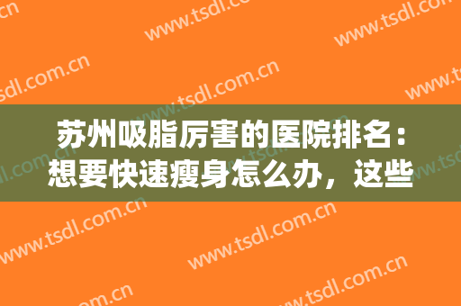 苏州吸脂厉害的医院排名：想要快速瘦身怎么办，这些医院助您圆梦！(苏州吸脂比较好好的医院推荐)
