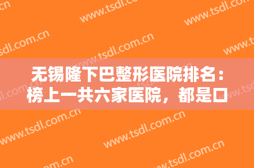 无锡隆下巴整形医院排名：榜上一共六家医院，都是口碑之选，来看看吧！
