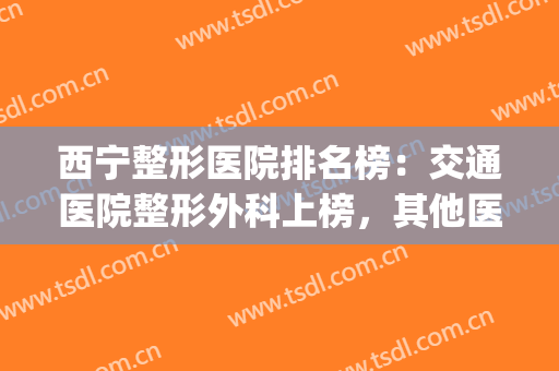 西宁整形医院排名榜：交通医院整形外科上榜，其他医院都是哪些？(西宁整形医院排名前三的)