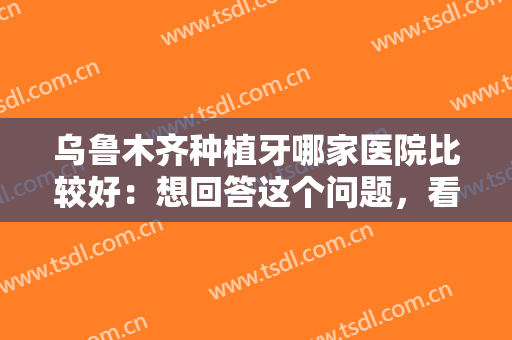 乌鲁木齐种植牙哪家医院比较好：想回答这个问题，看完这份榜单就够了！