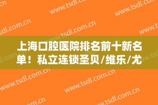 上海口腔医院排名前十新名单！私立连锁圣贝/维乐/尤旦等公布名次！(上海复旦大学口腔医院公立三甲)