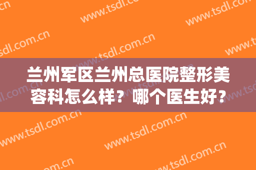 兰州军区兰州总医院整形美容科怎么样？哪个医生好？口碑、价格同步(兰州哪家医院整形外科好)