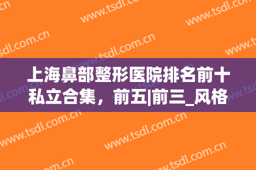 上海鼻部整形医院排名前十私立合集，前五|前三_风格审美真不错！(上海鼻子综合整形最好哪家医院)