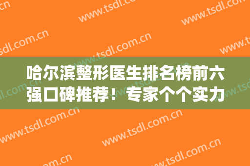 哈尔滨整形医生排名榜前六强口碑推荐！专家个个实力强_技术好(哈尔滨整形最权威最好的医院)