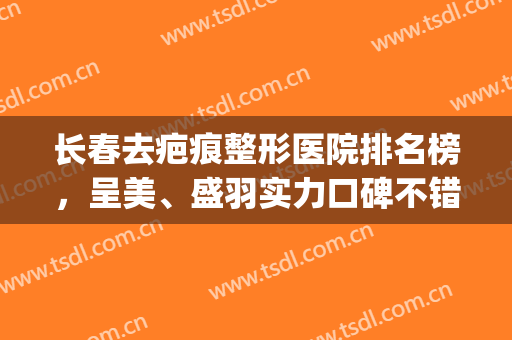 长春去疤痕整形医院排名榜，呈美、盛羽实力口碑不错，可供参考！(长春哪家整容整形医院好)