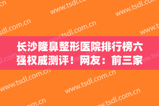 长沙隆鼻整形医院排行榜六强权威测评！网友：前三家大牛风格解析(长沙公立整形医院隆鼻)