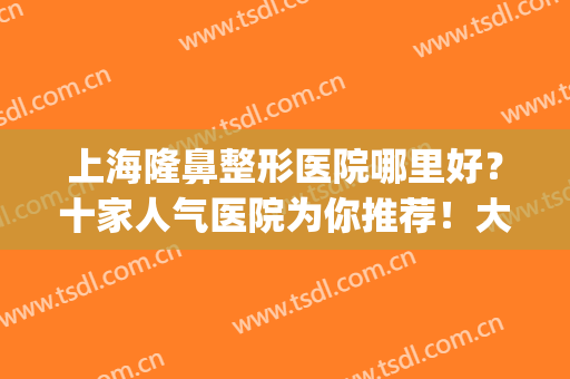 上海隆鼻整形医院哪里好？十家人气医院为你推荐！大咖测评公布(上海哪个隆鼻医院好)