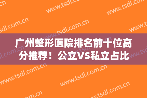 广州整形医院排名前十位高分推荐！公立VS私立占比差异大_好评医美盘点