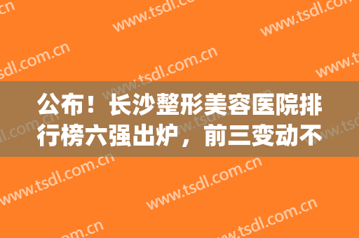 公布！长沙整形美容医院排行榜六强出炉，前三变动不大，都是老机构!(长沙排名第一的整形医院)