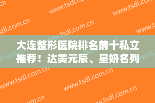 大连整形医院排名前十私立推荐！达美元辰、星妍名列前茅_口碑爆棚(大连艺星整形医院)