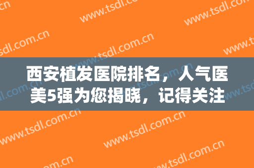 西安植发医院排名，人气医美5强为您揭晓，记得关注！(西安植发哪家医院好)