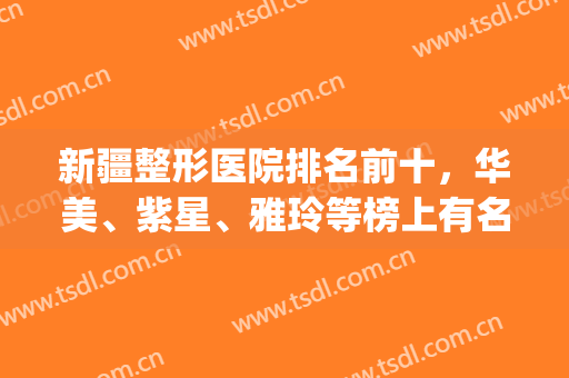 新疆整形医院排名前十，华美、紫星、雅玲等榜上有名，一起get吧！(乌鲁木齐整容医院前十名)