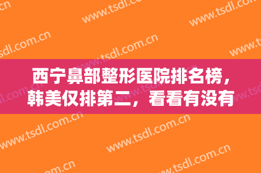 西宁鼻部整形医院排名榜，韩美仅排第二，看看有没有你认识的？(西宁最好的美容整形医院)