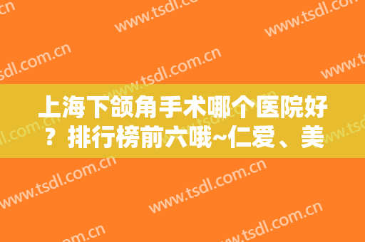 上海下颌角手术哪个医院好？排行榜前六哦~仁爱、美联臣众多粉丝推荐