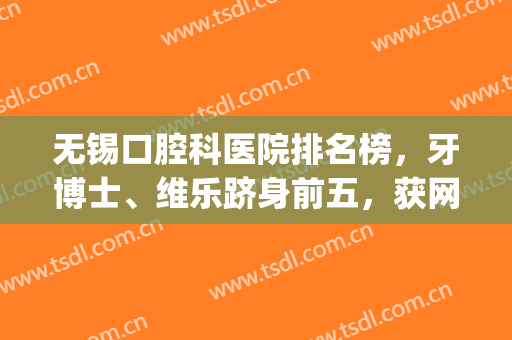 无锡口腔科医院排名榜，牙博士、维乐跻身前五，获网友认可！(无锡专业牙科医院哪家最好)