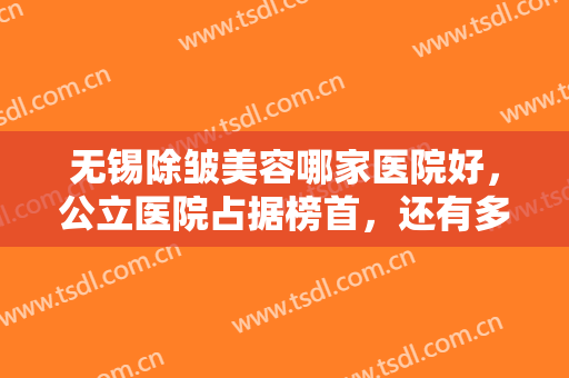 无锡除皱美容哪家医院好，公立医院占据榜首，还有多家人气医美等你来挑！