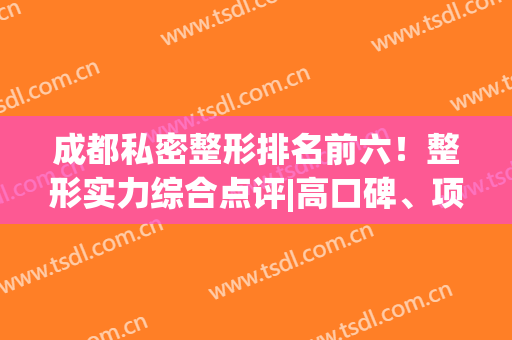 成都私密整形排名前六！整形实力综合点评|高口碑、项目多！(成都整形排行)