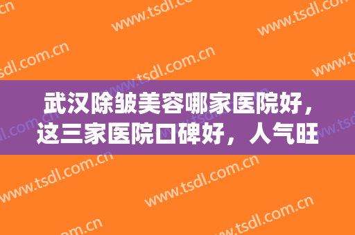 武汉除皱美容哪家医院好，这三家医院口碑好，人气旺！(武汉正规美容医院排名)