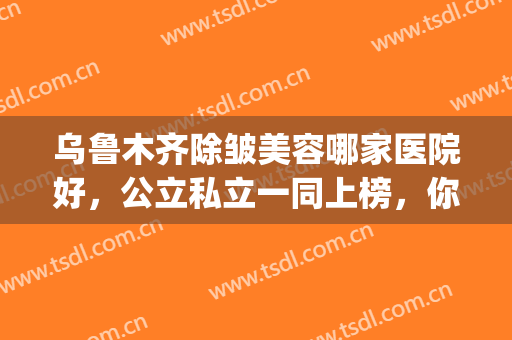 乌鲁木齐除皱美容哪家医院好，公立私立一同上榜，你pick哪家呢？(乌鲁木齐公立整形医院排名)