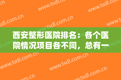 西安整形医院排名：各个医院情况项目各不同，总有一家适合你！(西安整形哪家医院好啊)