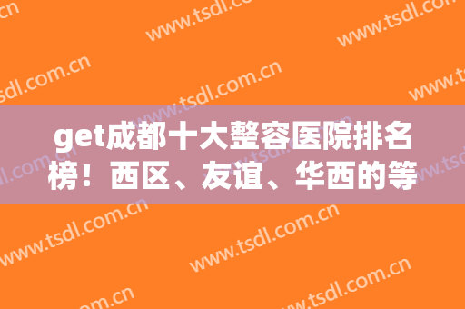 get成都十大整容医院排名榜！西区、友谊、华西的等10家不劝退名单(成都华西整容医院是公立的吗)