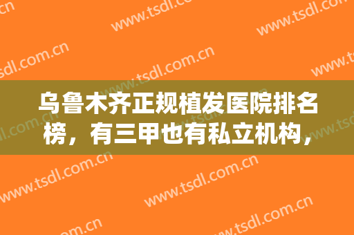 乌鲁木齐正规植发医院排名榜，有三甲也有私立机构，实力不相上下！(乌鲁木齐有哪些正规的整形医院的排名)