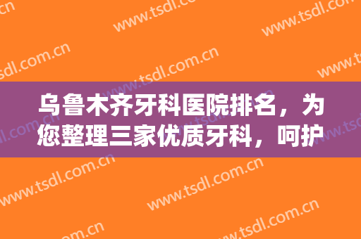 乌鲁木齐牙科医院排名，为您整理三家优质牙科，呵护您的牙齿健康！(乌鲁木齐哪家医院牙科口碑好)
