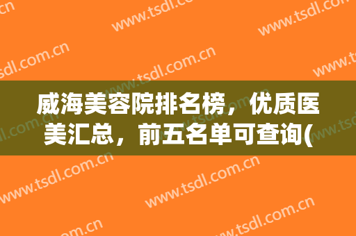 威海美容院排名榜，优质医美汇总，前五名单可查询(威海美容整形医院排行榜)