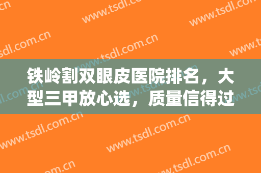 铁岭割双眼皮医院排名，大型三甲放心选，质量信得过！(十佳割双眼皮)