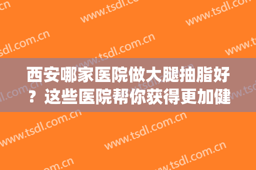 西安哪家医院做大腿抽脂好？这些医院帮你获得更加健康美丽的身材~(西安吸脂瘦腿哪家医院好)