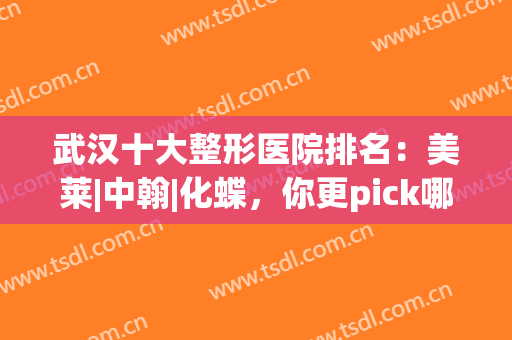 武汉十大整形医院排名：美莱|中翰|化蝶，你更pick哪一家？(武汉医美整形医院排名)