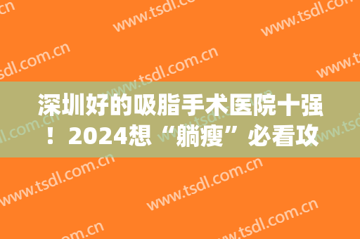 深圳好的吸脂手术医院十强！2024想“躺瘦”必看攻略！(深圳哪个三甲医院可以吸脂)