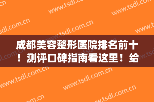 成都美容整形医院排名前十！测评口碑指南看这里！给出专业解答！(成都整形美容医院排名榜)