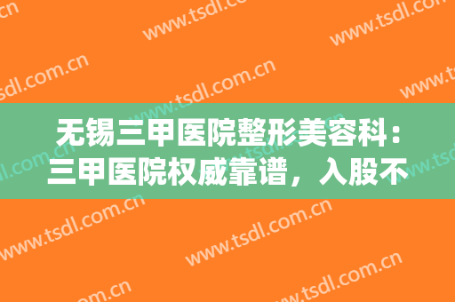 无锡三甲医院整形美容科：三甲医院权威靠谱，入股不亏~(无锡整形三甲医院排名)