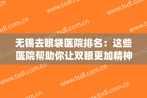 无锡去眼袋医院排名：这些医院帮助你让双眼更加精神美丽~(无锡哪家医院做眼袋比较好的医院)