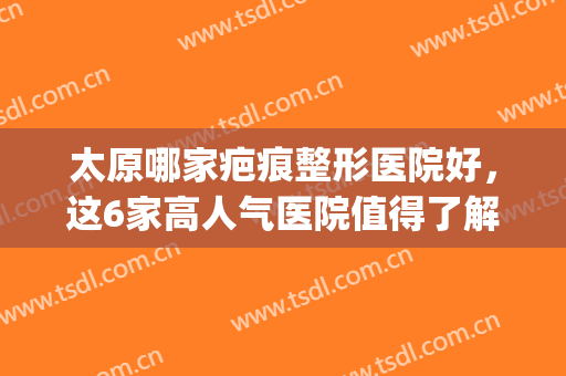 太原哪家疤痕整形医院好，这6家高人气医院值得了解，附优势介绍(太原治疗疤痕比较好的医院)