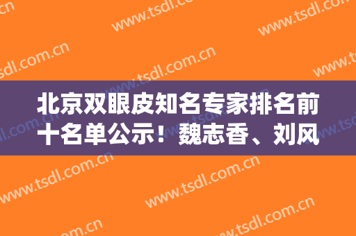 北京双眼皮知名专家排名前十名单公示！魏志香、刘风卓常驻榜单_人气TOP推荐