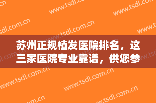 苏州正规植发医院排名，这三家医院专业靠谱，供您参考！(苏州新生植发是正规医院吗)