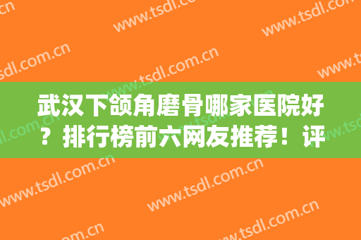 武汉下颌角磨骨哪家医院好？排行榜前六网友推荐！评价高口碑好(全国下颌角磨骨最好的医生)